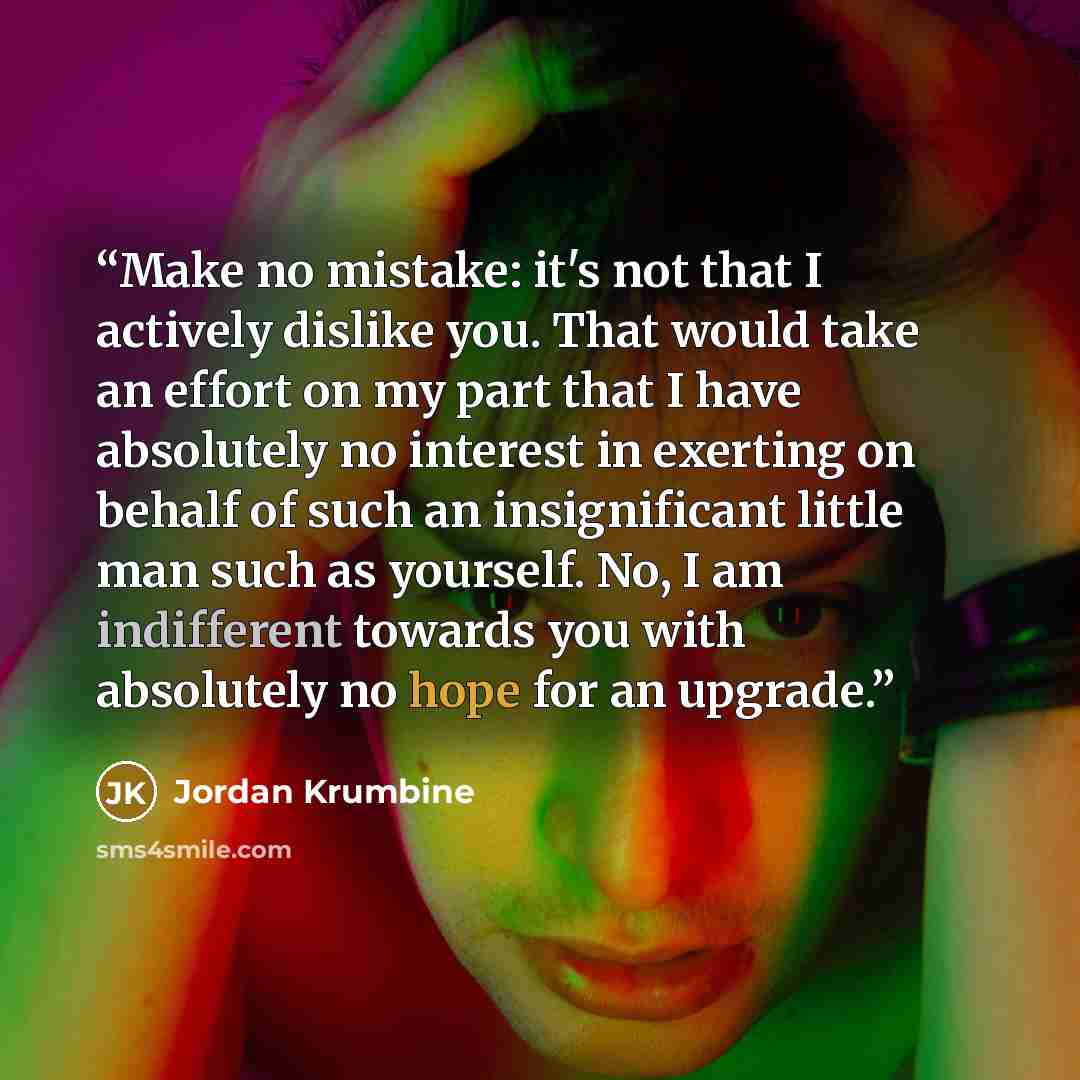 “Make no mistake: it's not that I actively dislike you. That would take an effort on my part that I have absolutely no interest in exerting on behalf of such an insignificant little man such as yourself. No, I am indifferent towards you with absolutely no hope for an upgrade.” quote by Jordan Krumbine