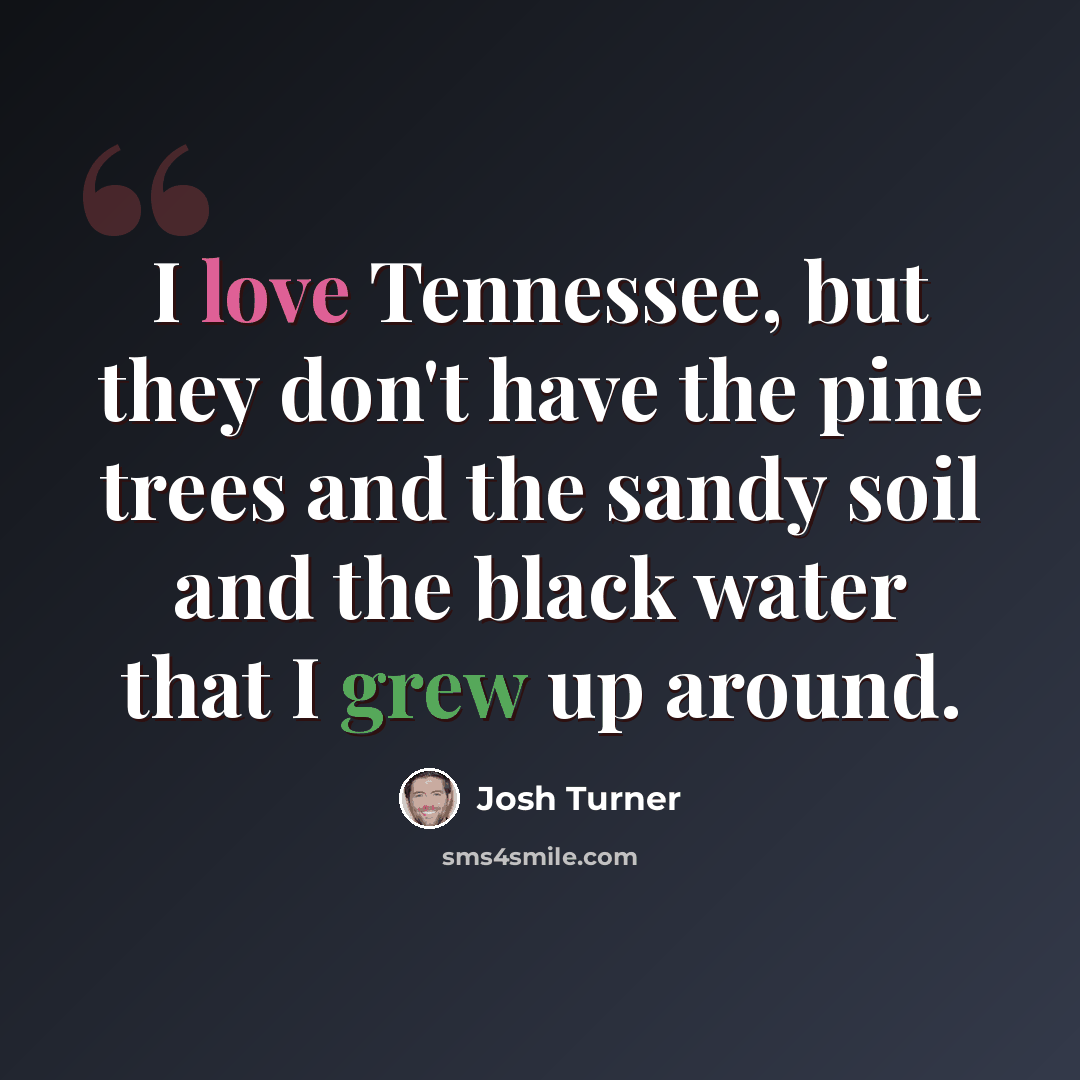 “I love Tennessee, but they don't have the pine trees and the sandy soil and the black water that I grew up around.” quote by Josh Turner