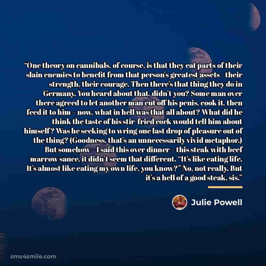 “One theory on cannibals, of course, is that they eat parts of their slain enemies to benefit from that person's greatest assets - their strength, their courage. Then there’s that thing they do in Germany. You heard about that, didn’t you? Some man over there agreed to let another man cut off his…” quote by Julie Powell