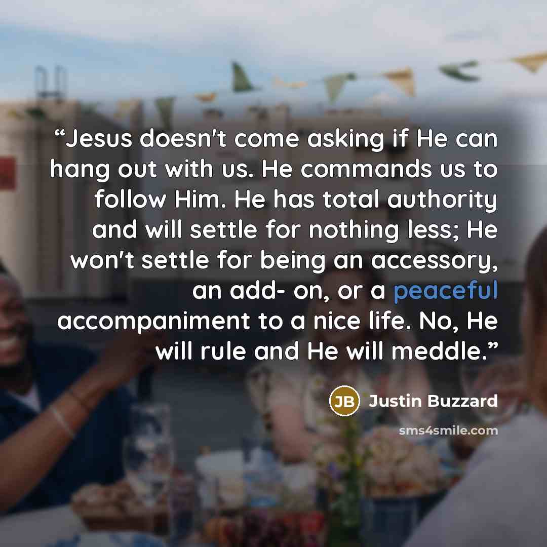 “Jesus doesn't come asking if He can hang out with us. He commands us to follow Him. He has total authority and will settle for nothing less; He won't settle for being an accessory, an add- on, or a peaceful accompaniment to a nice life. No, He will rule and He will meddle.” quote by Justin Buzzard
