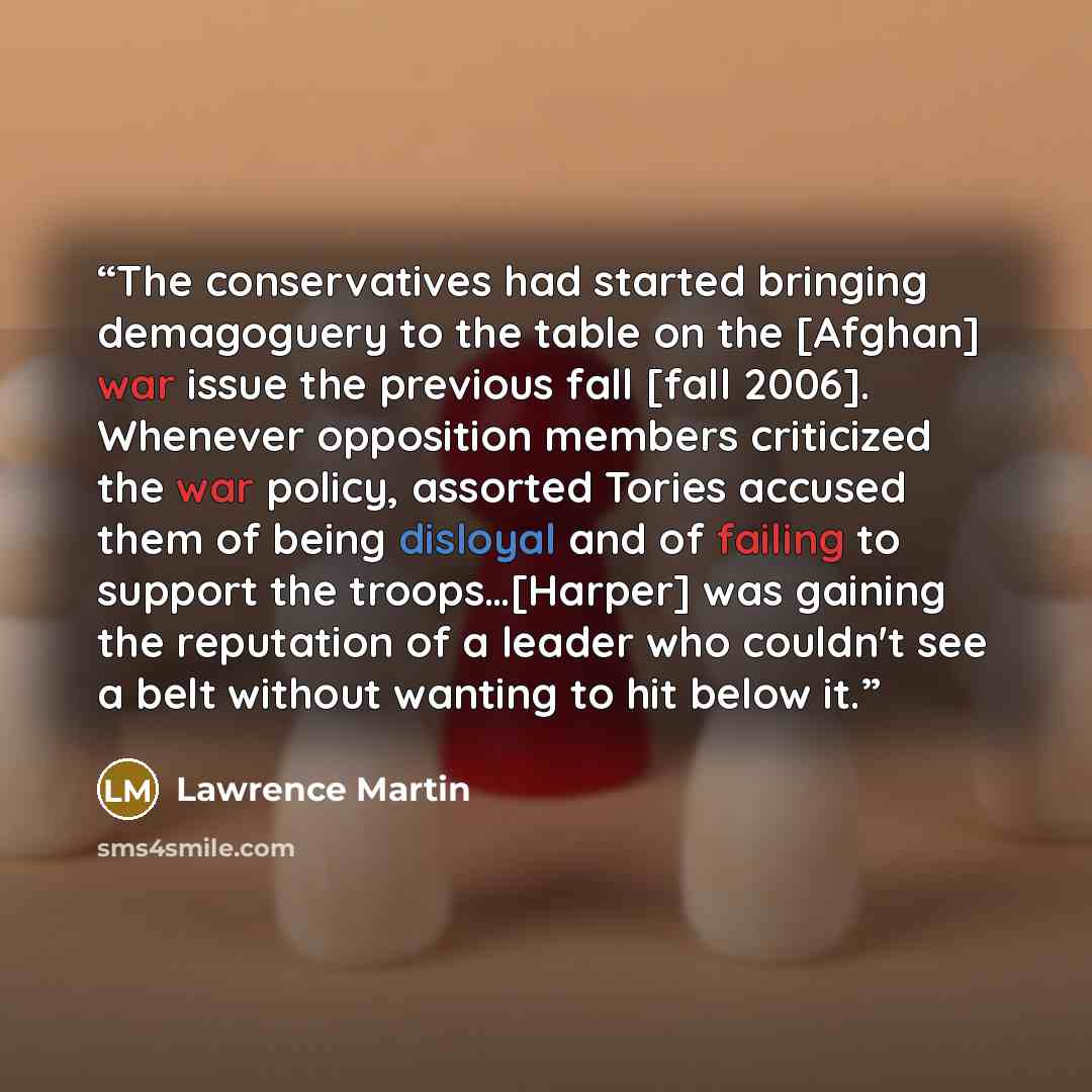 “The conservatives had started bringing demagoguery to the table on the [Afghan] war issue the previous fall [fall 2006]. Whenever opposition members criticized the war policy, assorted Tories accused them of being disloyal and of failing to support the troops…[Harper] was gaining the reputation of…” quote by Lawrence Martin