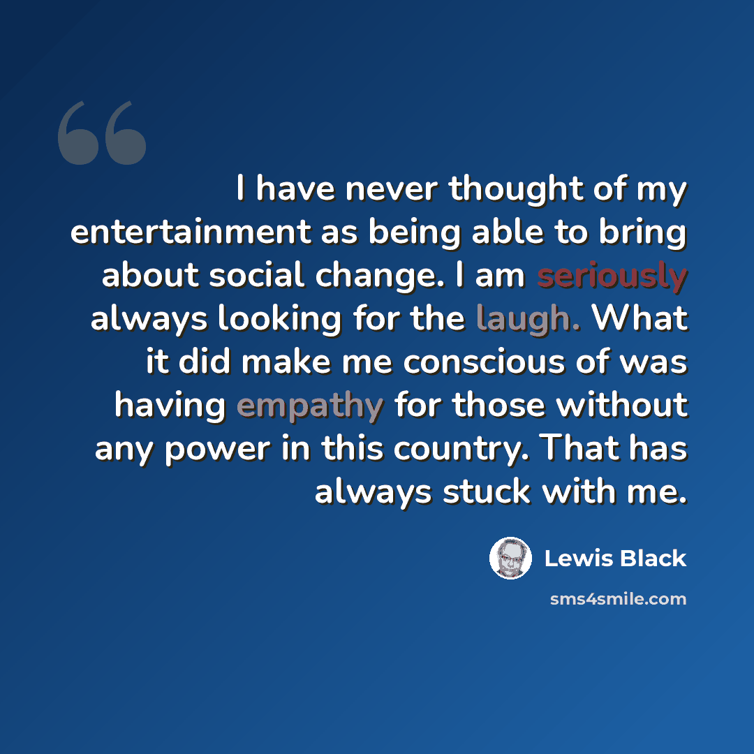 “I have never thought of my entertainment as being able to bring about social change. I am seriously always looking for the laugh. What it did make me conscious of was having empathy for those without any power in this country. That has always stuck with me.” quote by Lewis Black