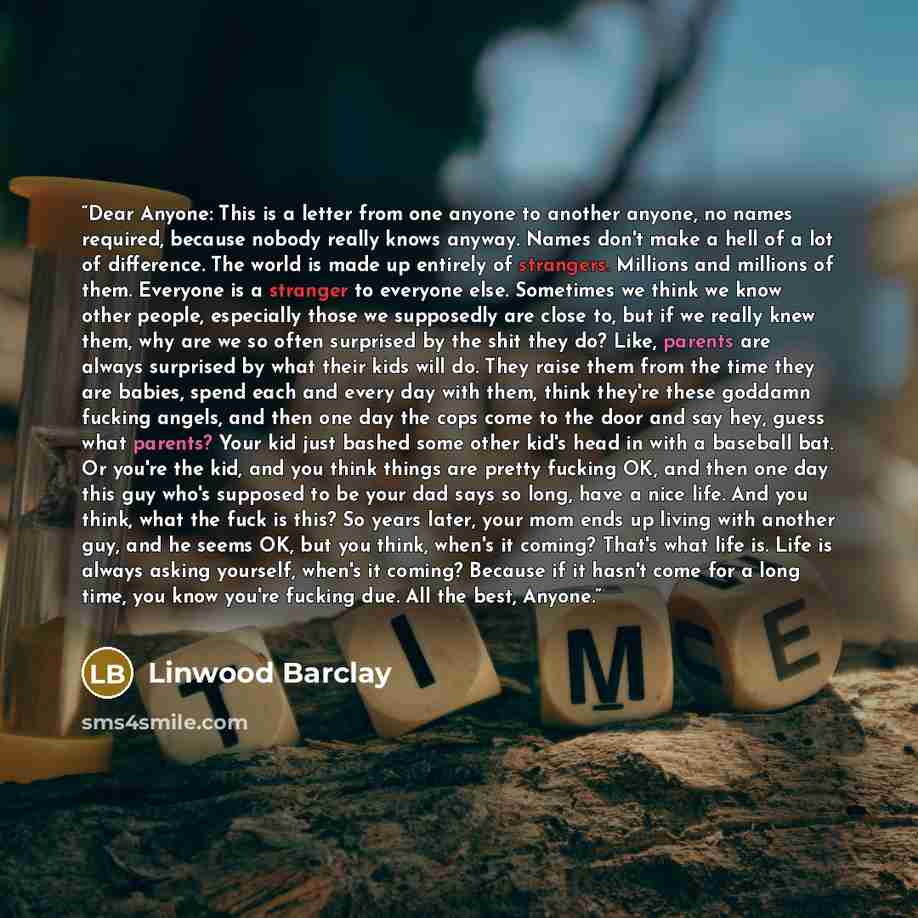 “Dear Anyone: This is a letter from one anyone to another anyone, no names required, because nobody really knows anyway. Names don't make a hell of a lot of difference. The world is made up entirely of strangers. Millions and millions of them. Everyone is a stranger to everyone else. Sometimes we…” quote by Linwood Barclay