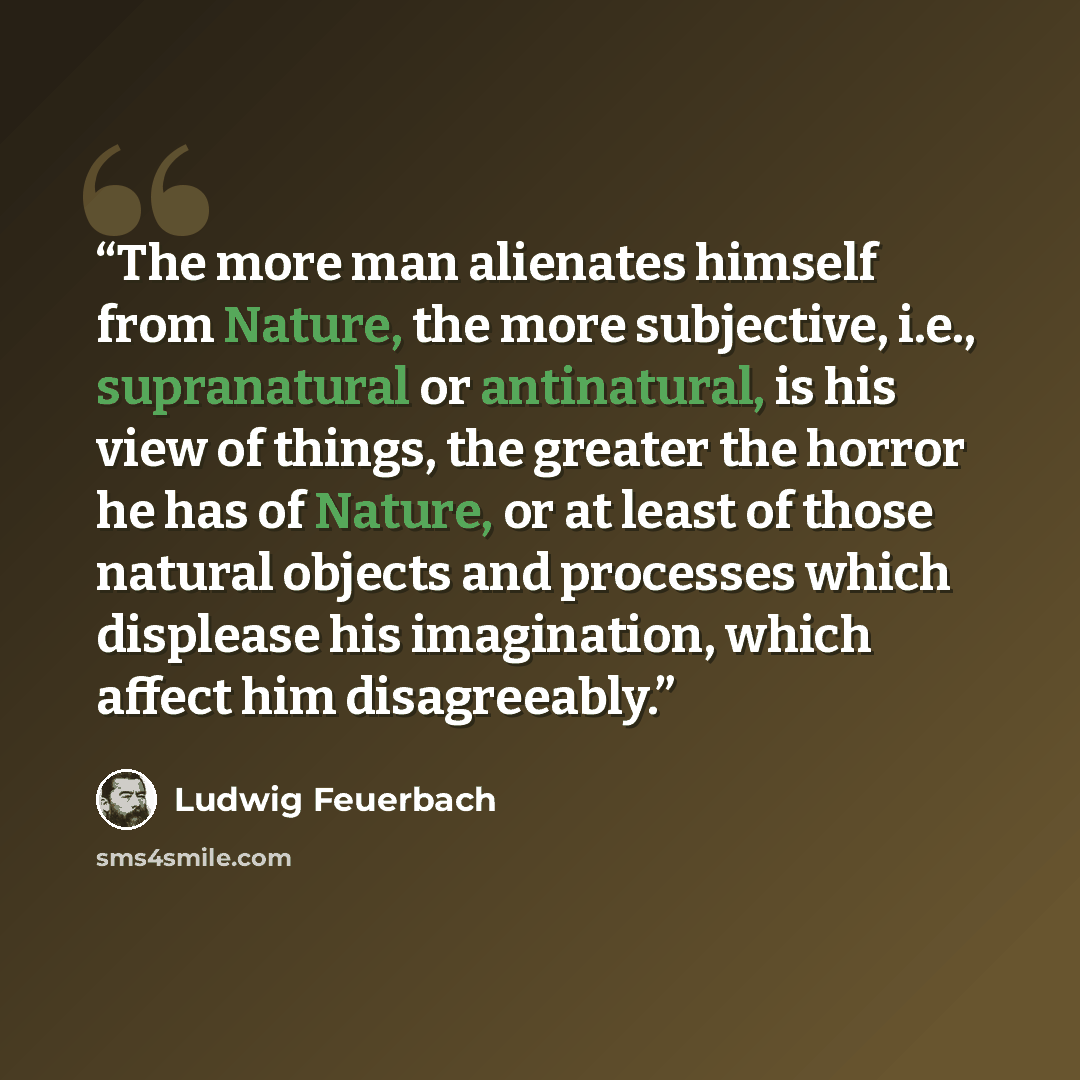 “The more man alienates himself from Nature, the more subjective, i.e., supranatural or antinatural, is his view of things, the greater the horror he has of Nature, or at least of those natural objects and processes which displease his imagination, which affect him disagreeably.” quote by Ludwig Feuerbach