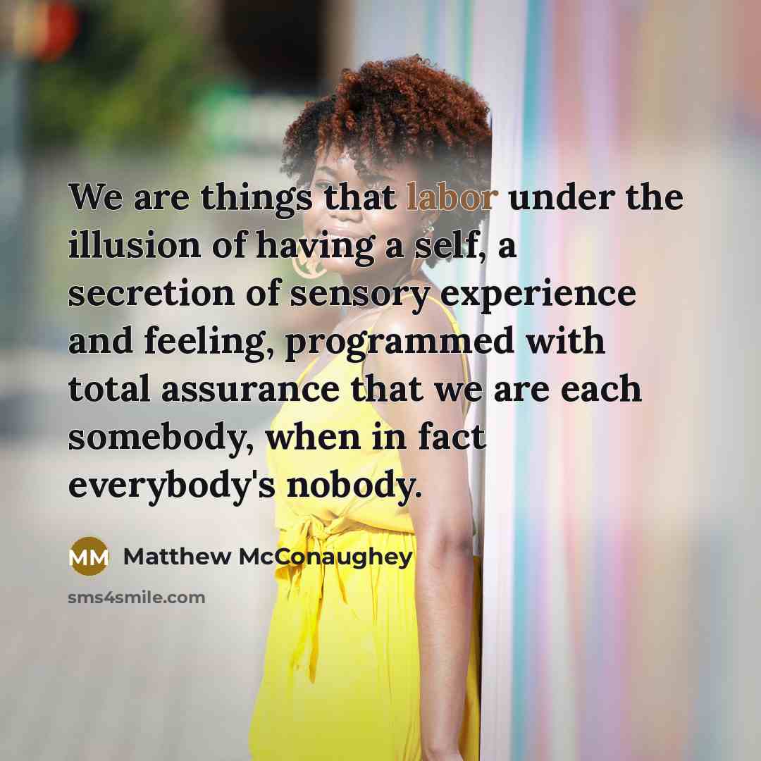 “We are things that labor under the illusion of having a self, a secretion of sensory experience and feeling, programmed with total assurance that we are each somebody, when in fact everybody's nobody.” quote by Matthew McConaughey