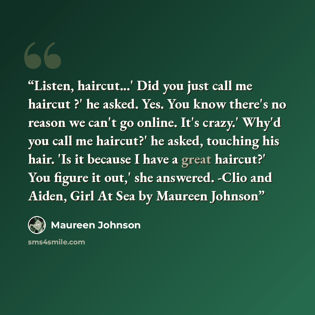 “Listen, haircut...' Did you just call me haircut ?' he asked. Yes. You know there's no reason we can't go online. It's crazy.' Why'd you call me haircut?' he asked, touching his hair. 'Is it because I have a great haircut?' You figure it out,' she answered. -Clio and Aiden, Girl At Sea by Maureen…” quote by Maureen Johnson