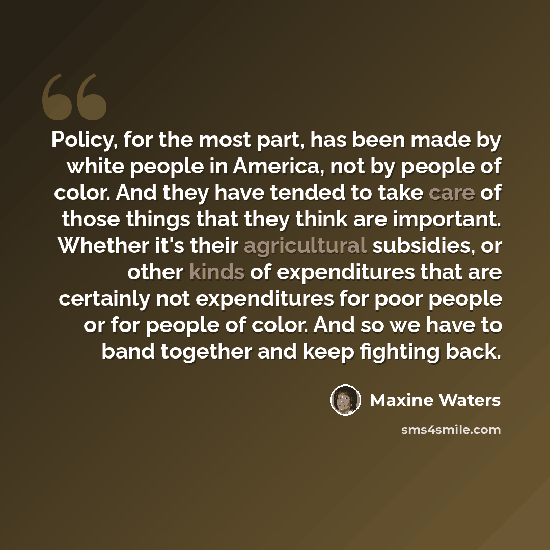 “Policy, for the most part, has been made by white people in America, not by people of color. And they have tended to take care of those things that they think are important. Whether it's their agricultural subsidies, or other kinds of expenditures that are certainly not expenditures for poor…” quote by Maxine Waters
