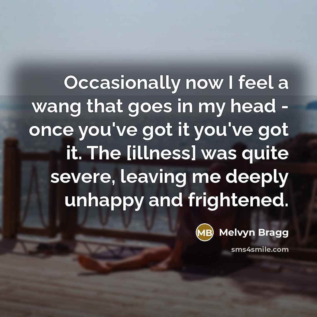 “Occasionally now I feel a wang that goes in my head - once you've got it you've got it. The [illness] was quite severe, leaving me deeply unhappy and frightened.” quote by Melvyn Bragg