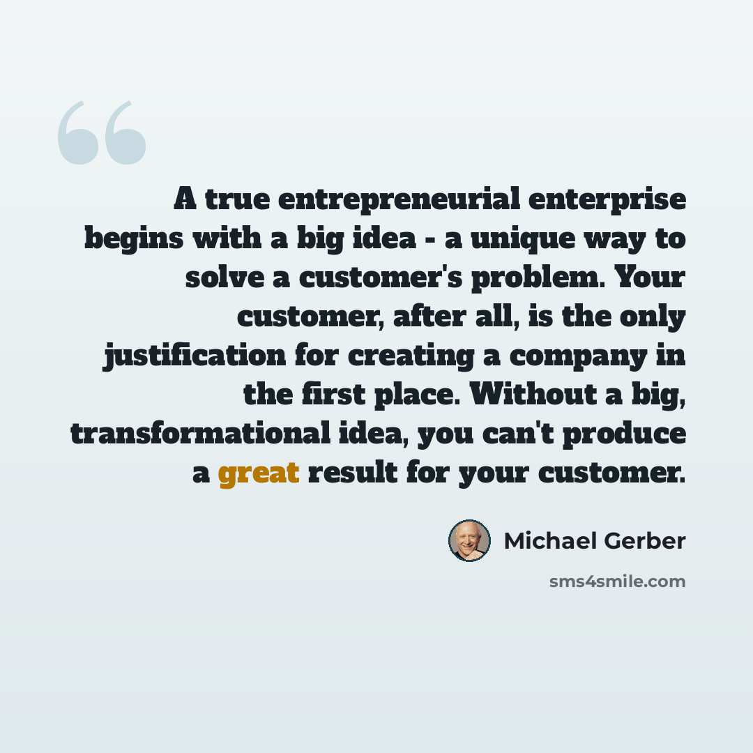 “A true entrepreneurial enterprise begins with a big idea - a unique way to solve a customer's problem. Your customer, after all, is the only justification for creating a company in the first place. Without a big, transformational idea, you can't produce a great result for your customer.” quote by Michael Gerber