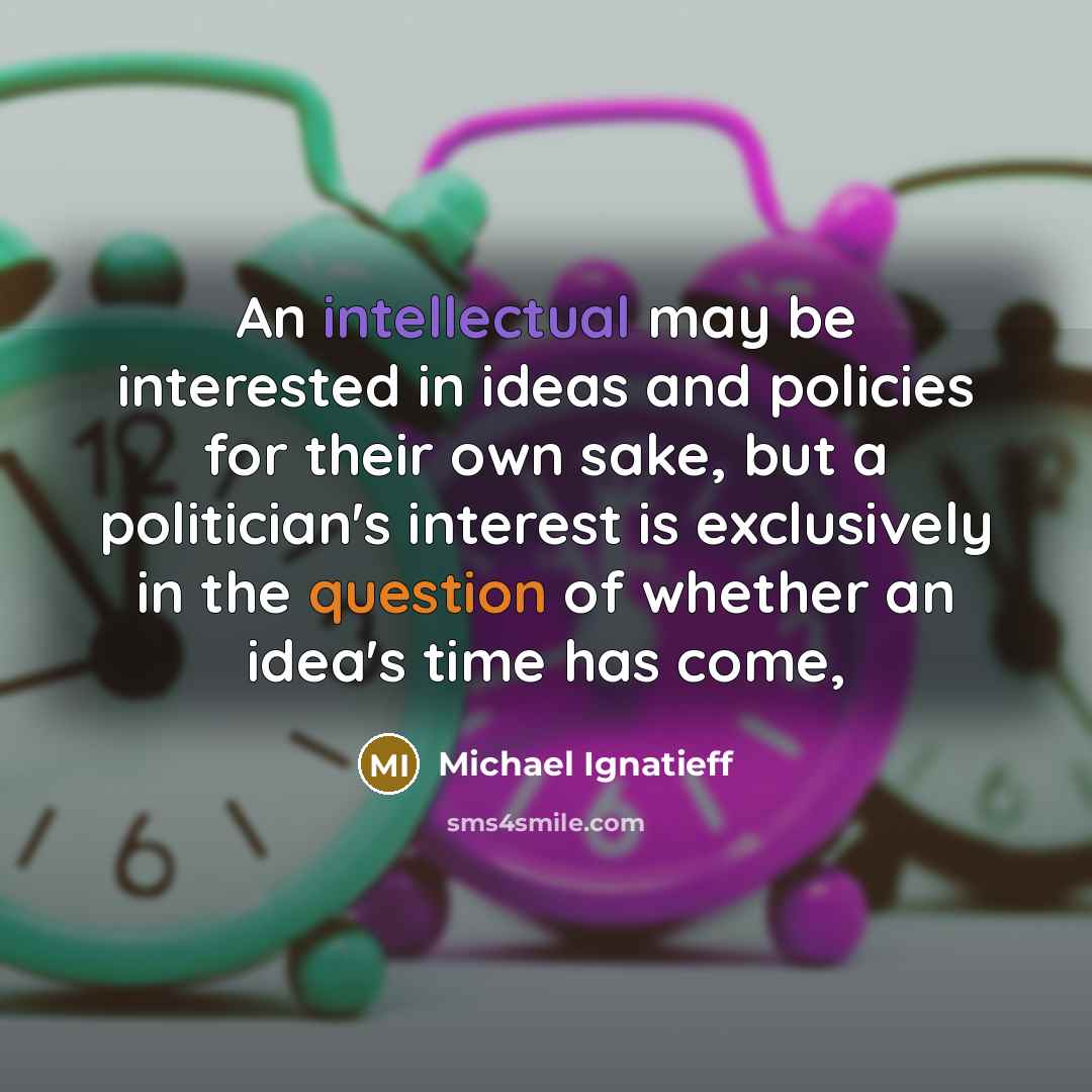 “An intellectual may be interested in ideas and policies for their own sake, but a politician's interest is exclusively in the question of whether an idea's time has come,” quote by Michael Ignatieff