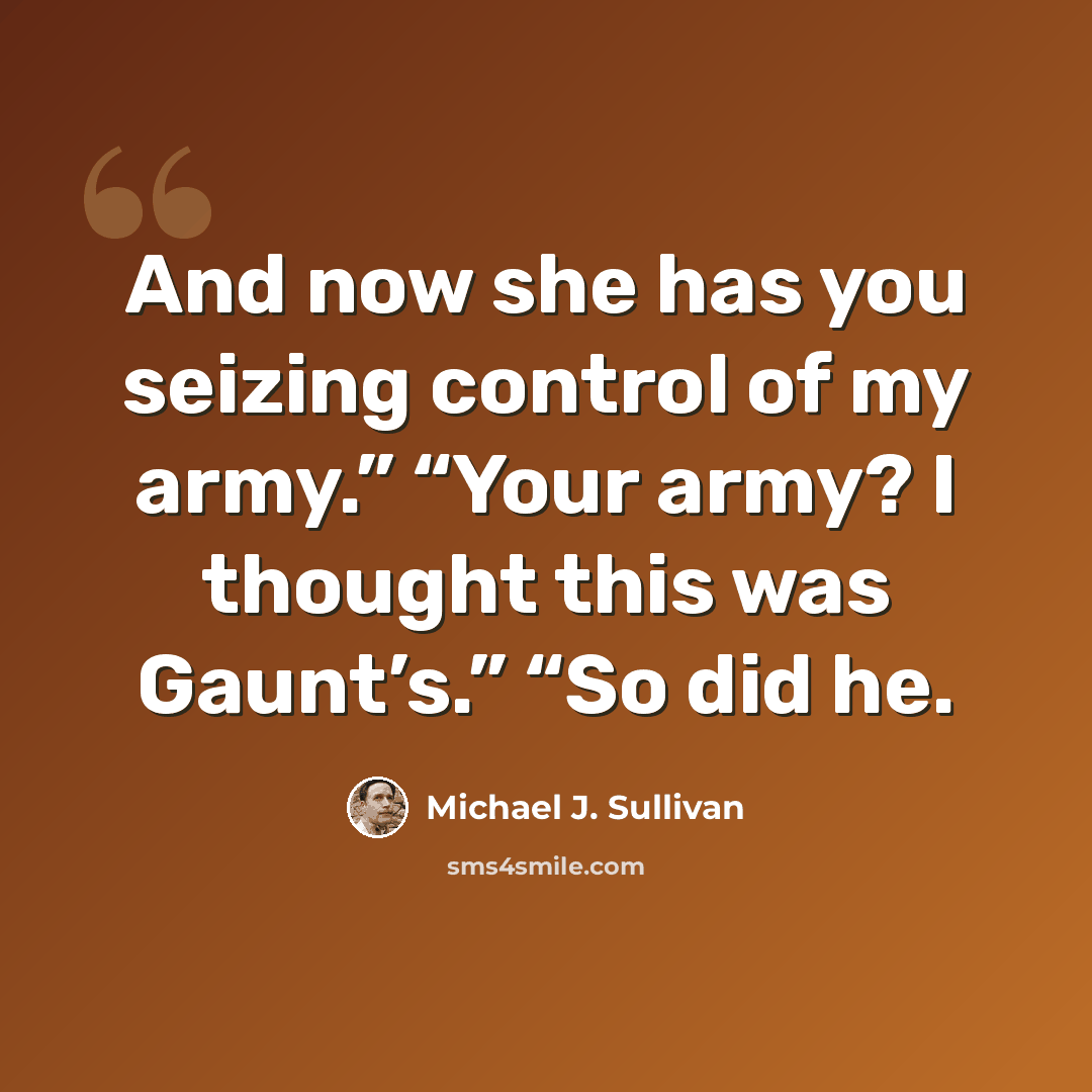 “And now she has you seizing control of my army.” “Your army? I thought this was Gaunt’s.” “So did he.” quote by Michael J. Sullivan
