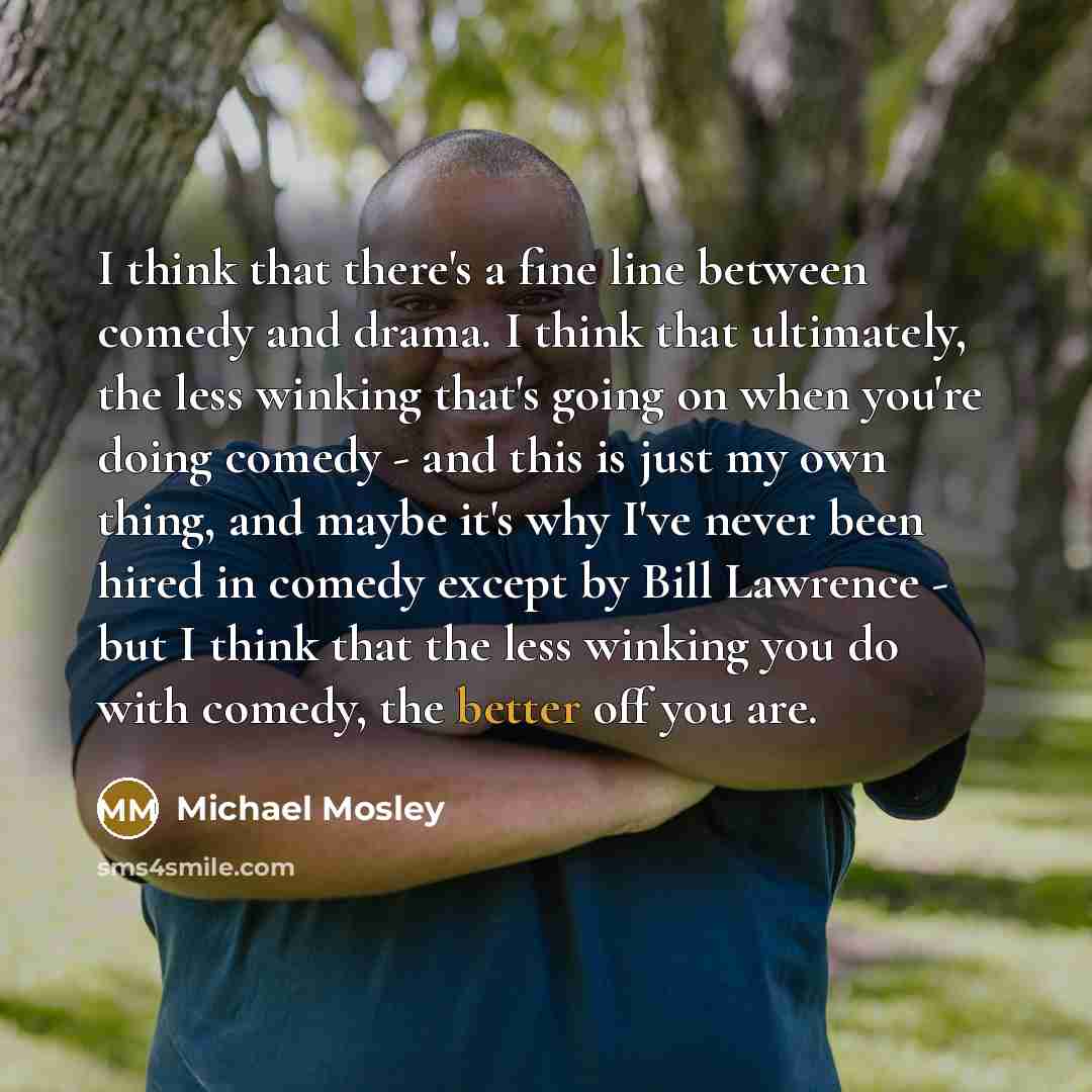 “I think that there's a fine line between comedy and drama. I think that ultimately, the less winking that's going on when you're doing comedy - and this is just my own thing, and maybe it's why I've never been hired in comedy except by Bill Lawrence - but I think that the less winking you do with…” quote by Michael Mosley