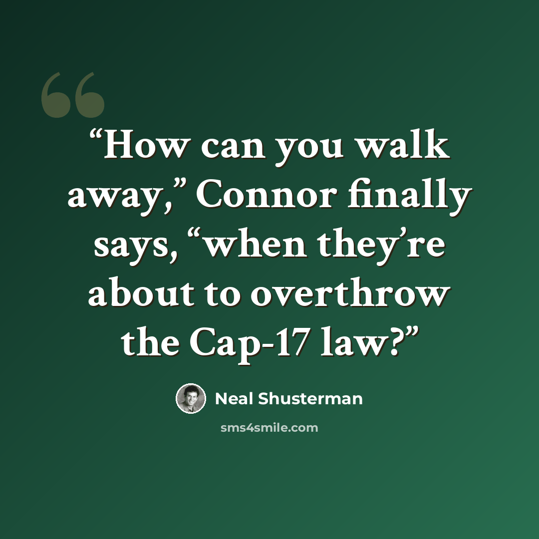 “How can you walk away,” Connor finally says, “when they’re about to overthrow the Cap-17 law?” quote by Neal Shusterman