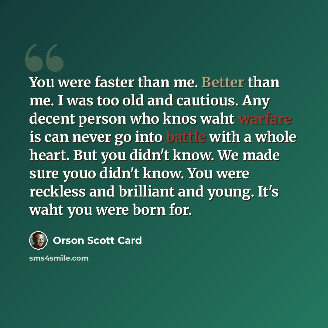 “You were faster than me. Better than me. I was too old and cautious. Any decent person who knos waht warfare is can never go into battle with a whole heart. But you didn't know. We made sure youo didn't know. You were reckless and brilliant and young. It's waht you were born for.” quote by Orson Scott Card