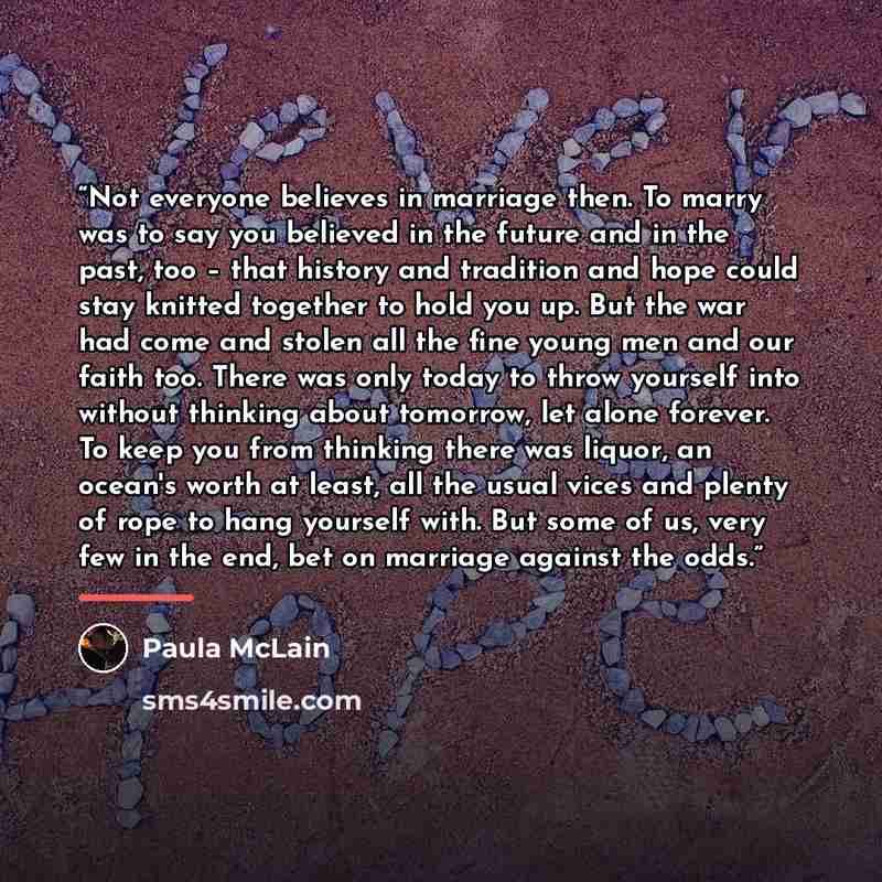 “Not everyone believes in marriage then. To marry was to say you believed in the future and in the past, too – that history and tradition and hope could stay knitted together to hold you up. But the war had come and stolen all the fine young men and our faith too. There was only today to throw…” quote by Paula McLain