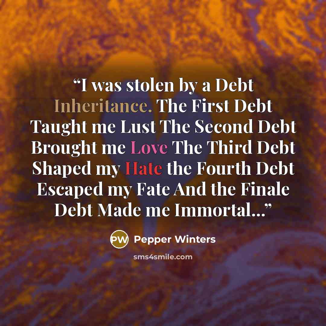 “I was stolen by a Debt Inheritance. The First Debt Taught me Lust The Second Debt Brought me Love The Third Debt Shaped my Hate the Fourth Debt Escaped my Fate And the Finale Debt Made me Immortal...” quote by Pepper Winters