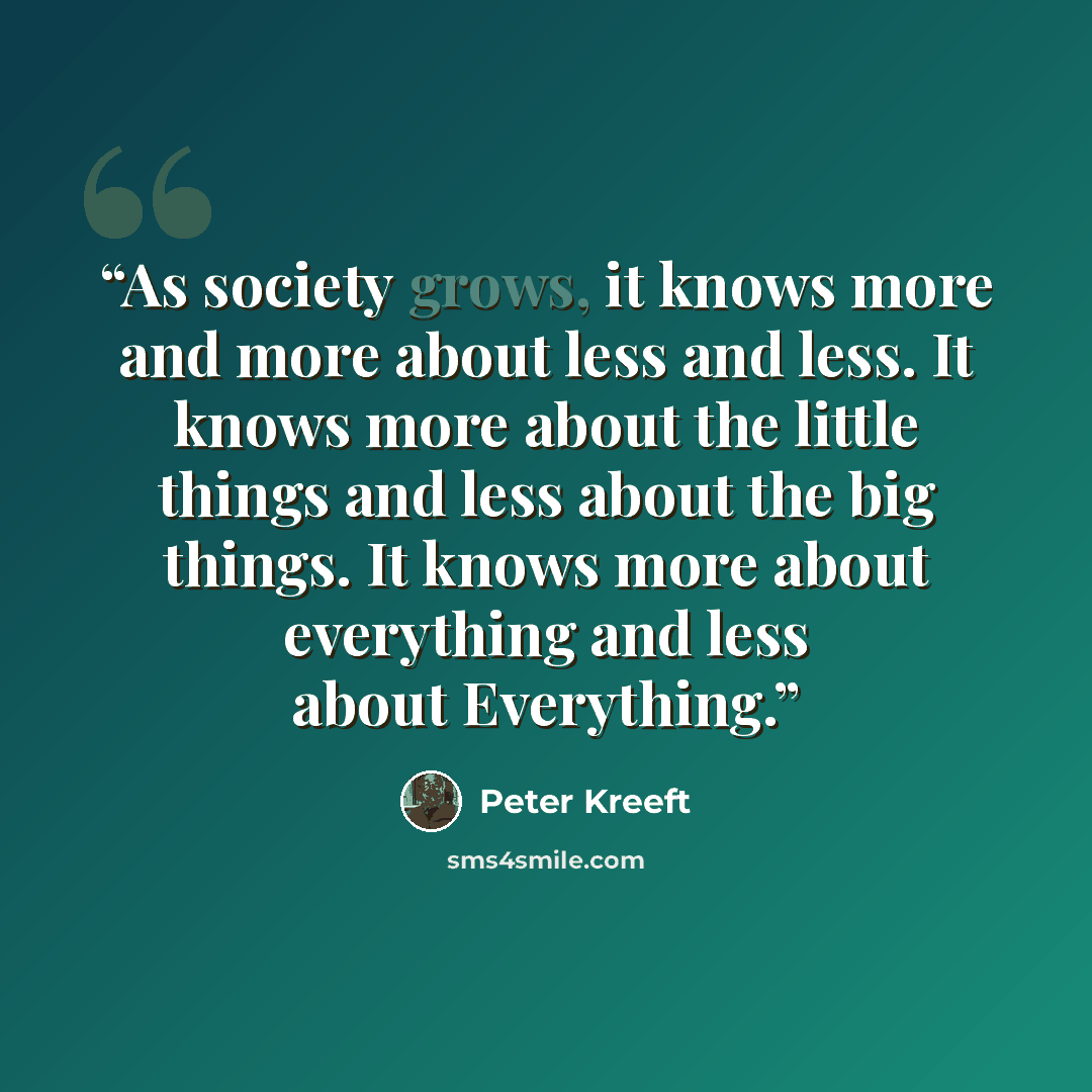 “As society grows, it knows more and more about less and less. It knows more about the little things and less about the big things. It knows more about everything and less about Everything.” quote by Peter Kreeft
