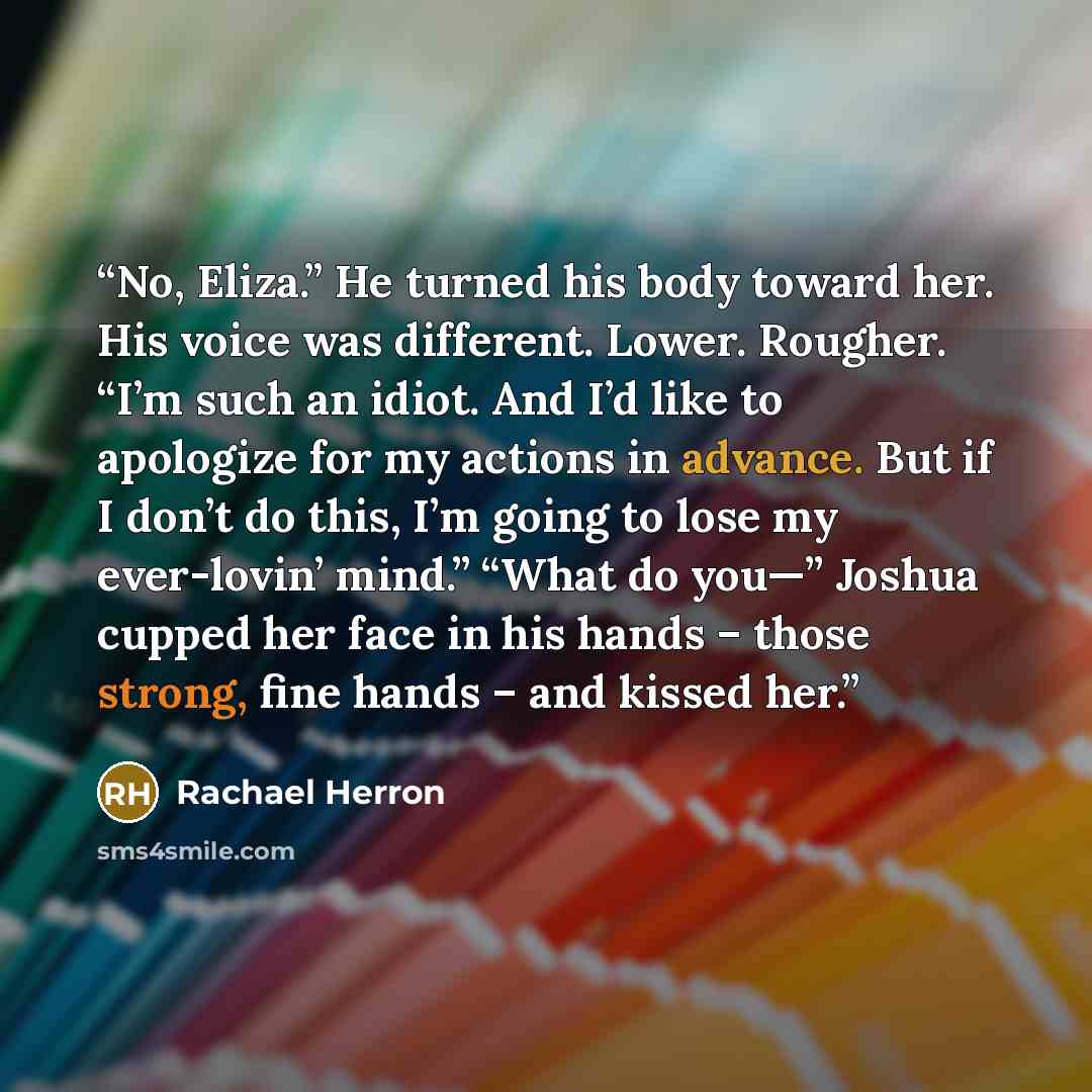 “No, Eliza.” He turned his body toward her. His voice was different. Lower. Rougher. “I’m such an idiot. And I’d like to apologize for my actions in advance. But if I don’t do this, I’m going to lose my ever-lovin’ mind.” “What do you—” Joshua cupped her face in his hands – those strong, fine hands…” quote by Rachael Herron