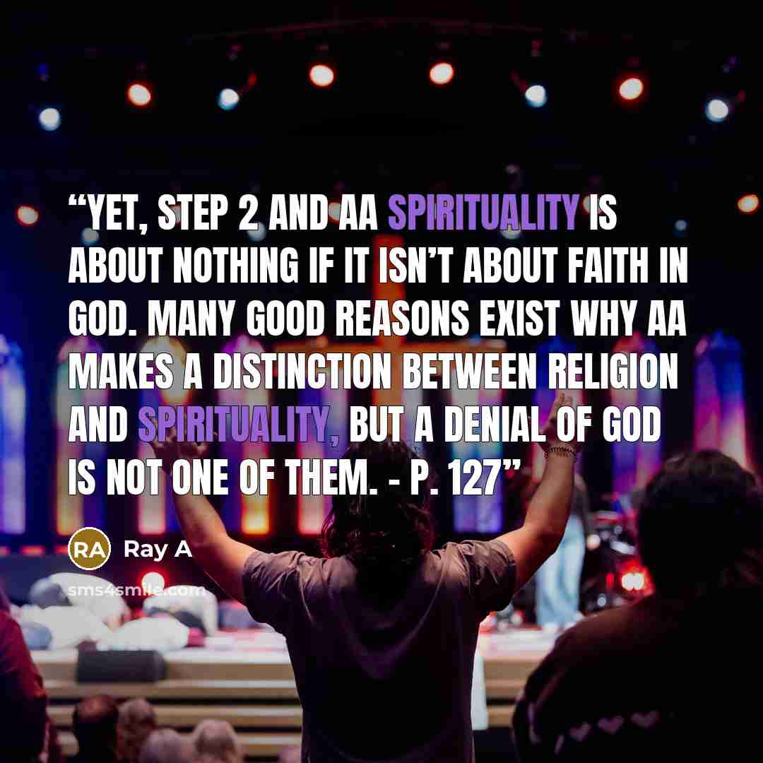 “Yet, Step 2 and AA spirituality is about nothing if it isn’t about faith in God. Many good reasons exist why AA makes a distinction between religion and spirituality, but a denial of God is not one of them. – p. 127” quote by Ray A