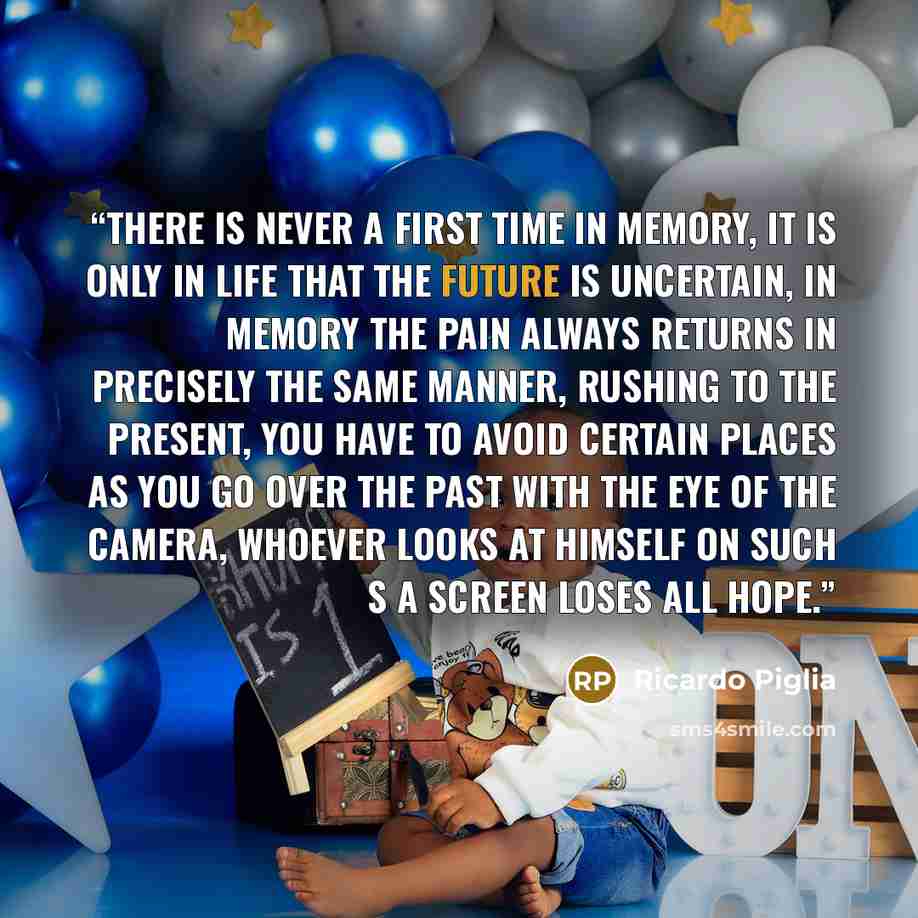 “There is never a first time in memory, it is only in life that the future is uncertain, in memory the pain always returns in precisely the same manner, rushing to the present, you have to avoid certain places as you go over the past with the eye of the camera, whoever looks at himself on such s a…” quote by Ricardo Piglia