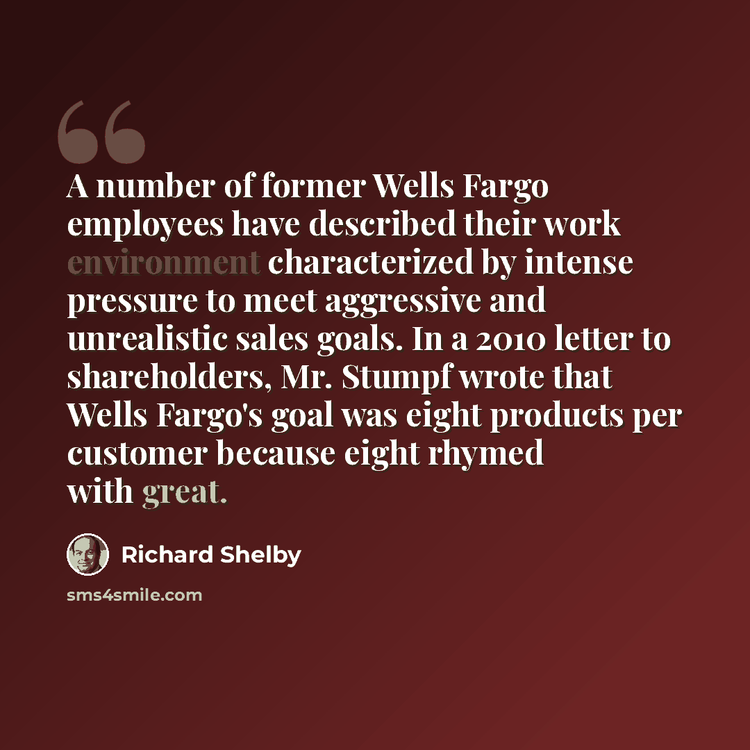“A number of former Wells Fargo employees have described their work environment characterized by intense pressure to meet aggressive and unrealistic sales goals. In a 2010 letter to shareholders, Mr. Stumpf wrote that Wells Fargo's goal was eight products per customer because eight rhymed with great.” quote by Richard Shelby