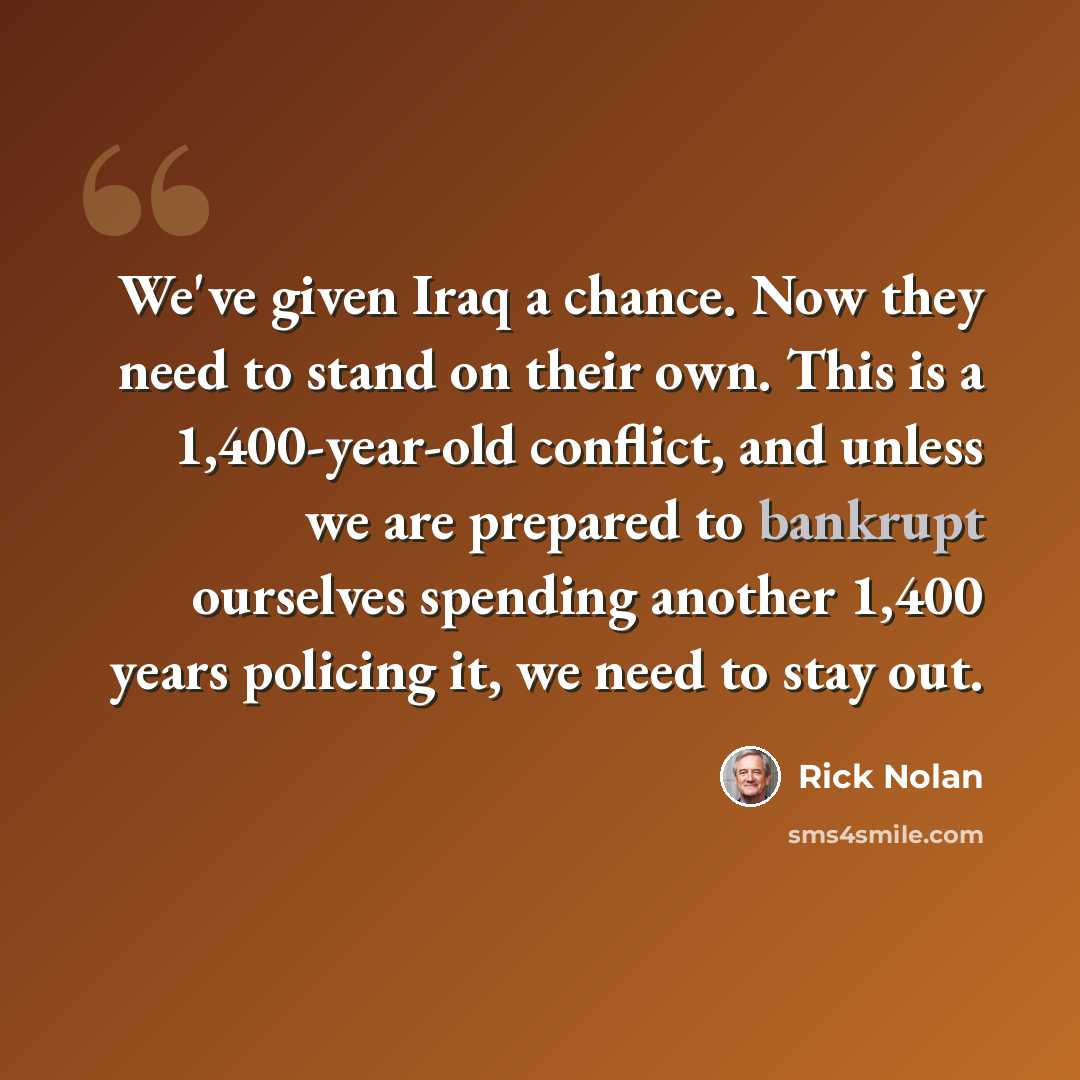 “We've given Iraq a chance. Now they need to stand on their own. This is a 1,400-year-old conflict, and unless we are prepared to bankrupt ourselves spending another 1,400 years policing it, we need to stay out.” quote by Rick Nolan