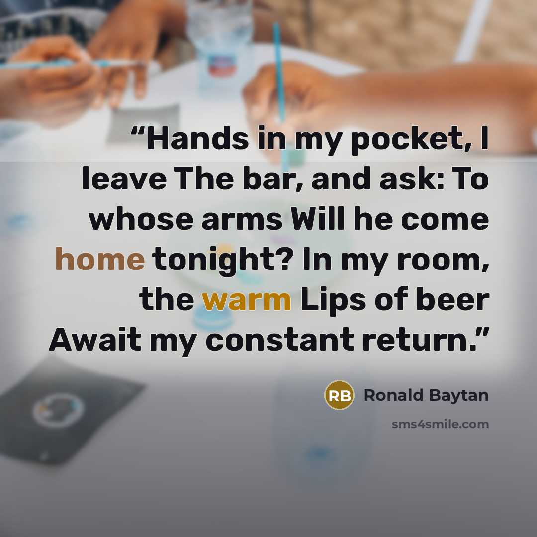 “Hands in my pocket, I leave The bar, and ask: To whose arms Will he come home tonight? In my room, the warm Lips of beer Await my constant return.” quote by Ronald Baytan