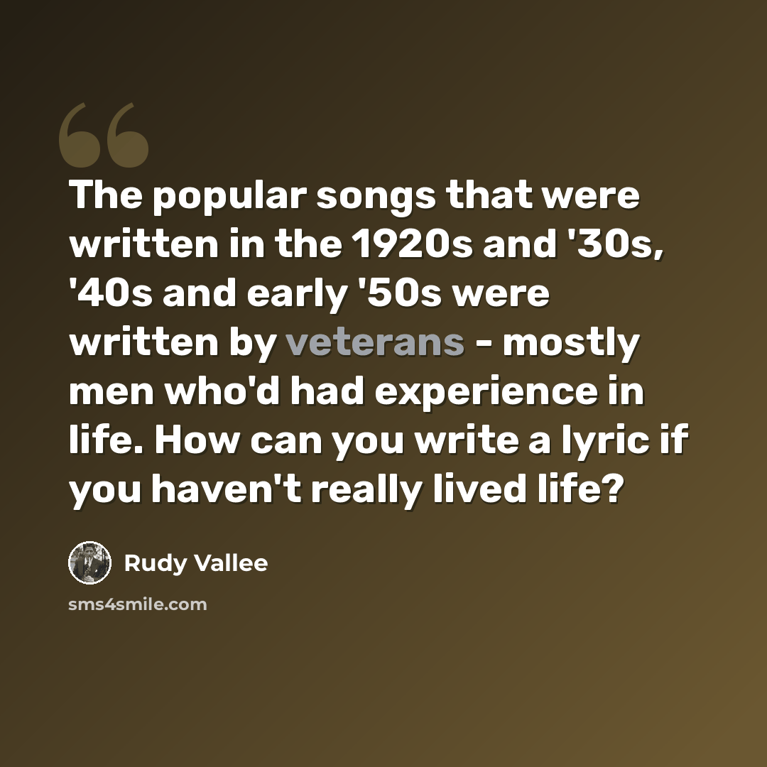 “The popular songs that were written in the 1920s and '30s, '40s and early '50s were written by veterans - mostly men who'd had experience in life. How can you write a lyric if you haven't really lived life?” quote by Rudy Vallee