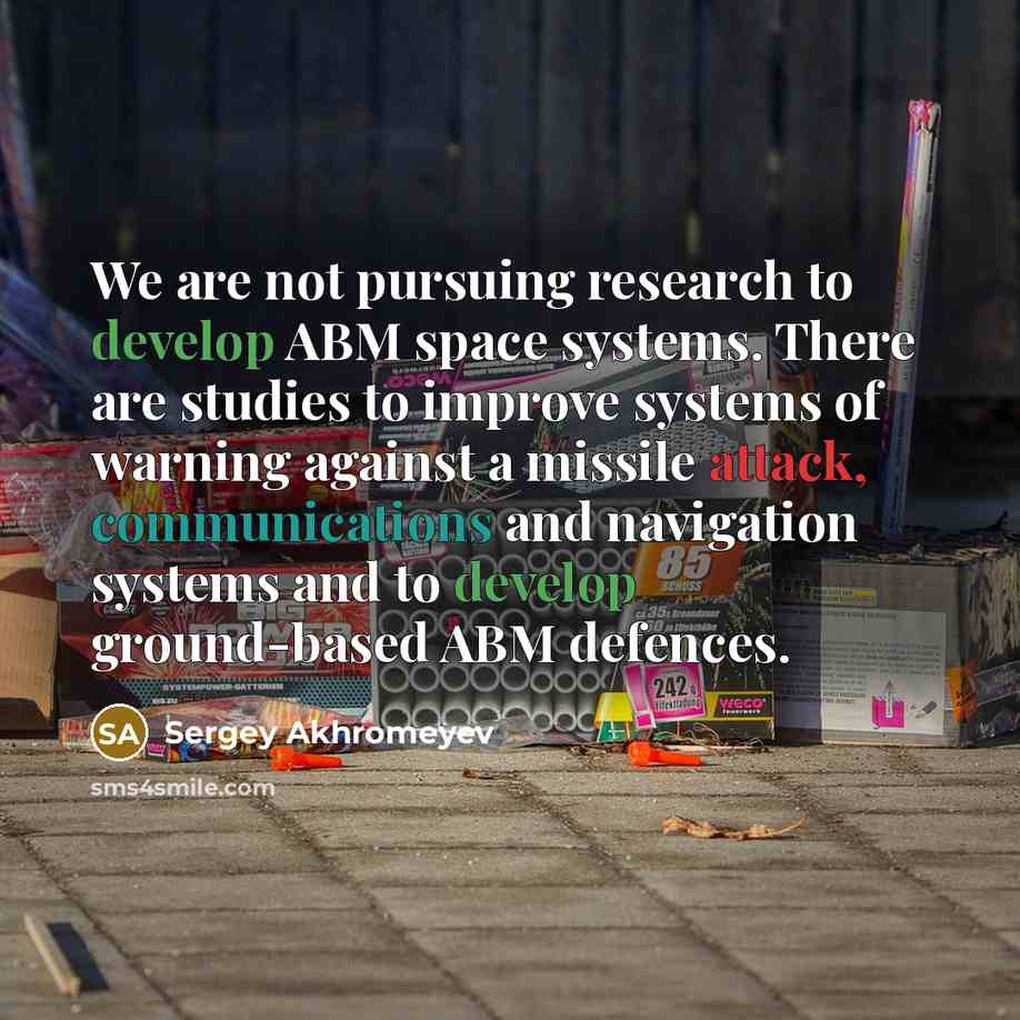 “We are not pursuing research to develop ABM space systems. There are studies to improve systems of warning against a missile attack, communications and navigation systems and to develop ground-based ABM defences.” quote by Sergey Akhromeyev