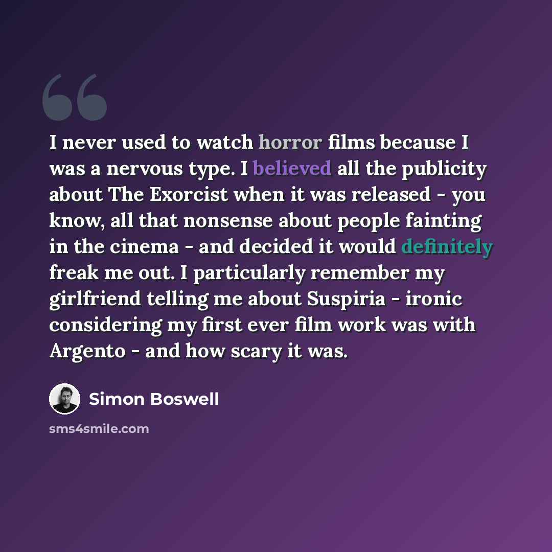 “I never used to watch horror films because I was a nervous type. I believed all the publicity about The Exorcist when it was released - you know, all that nonsense about people fainting in the cinema - and decided it would definitely freak me out. I particularly remember my girlfriend telling me…” quote by Simon Boswell