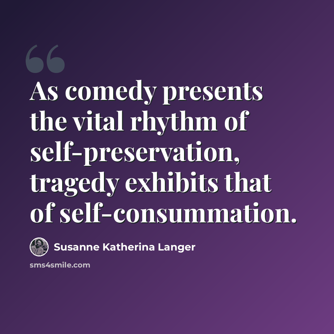 “As comedy presents the vital rhythm of self-preservation, tragedy exhibits that of self-consummation.” quote by Susanne Katherina Langer
