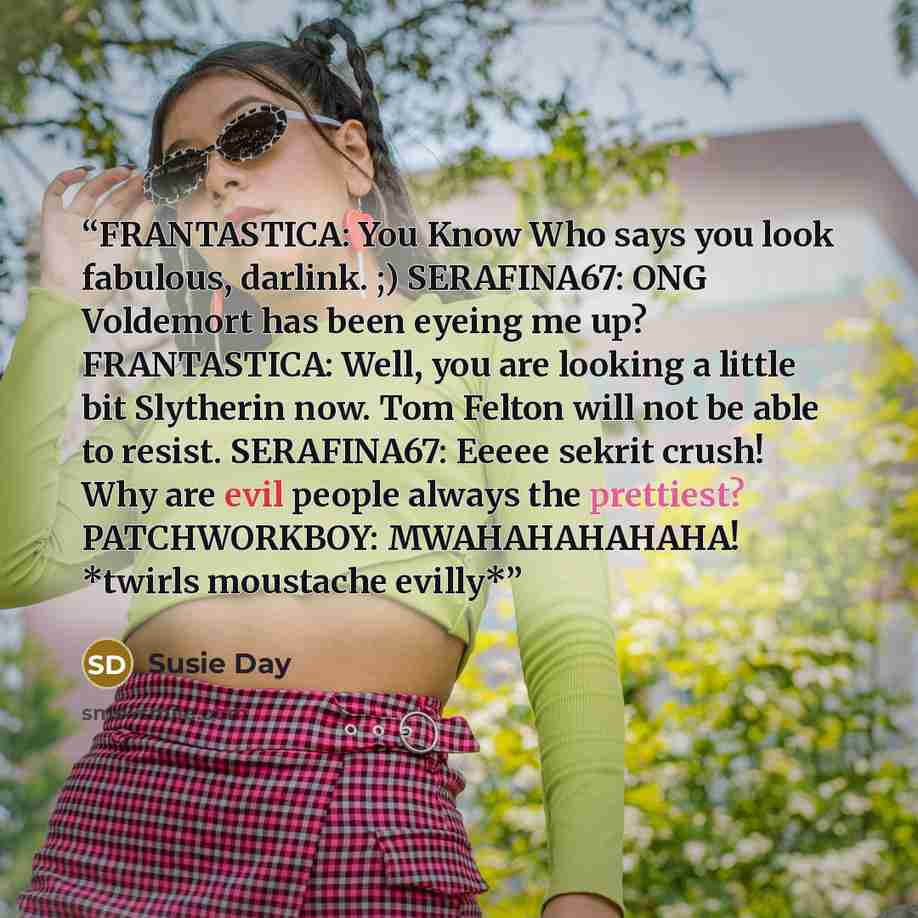 “FRANTASTICA: You Know Who says you look fabulous, darlink. ;) SERAFINA67: ONG Voldemort has been eyeing me up? FRANTASTICA: Well, you are looking a little bit Slytherin now. Tom Felton will not be able to resist. SERAFINA67: Eeeee sekrit crush! Why are evil people always the prettiest?…” quote by Susie Day