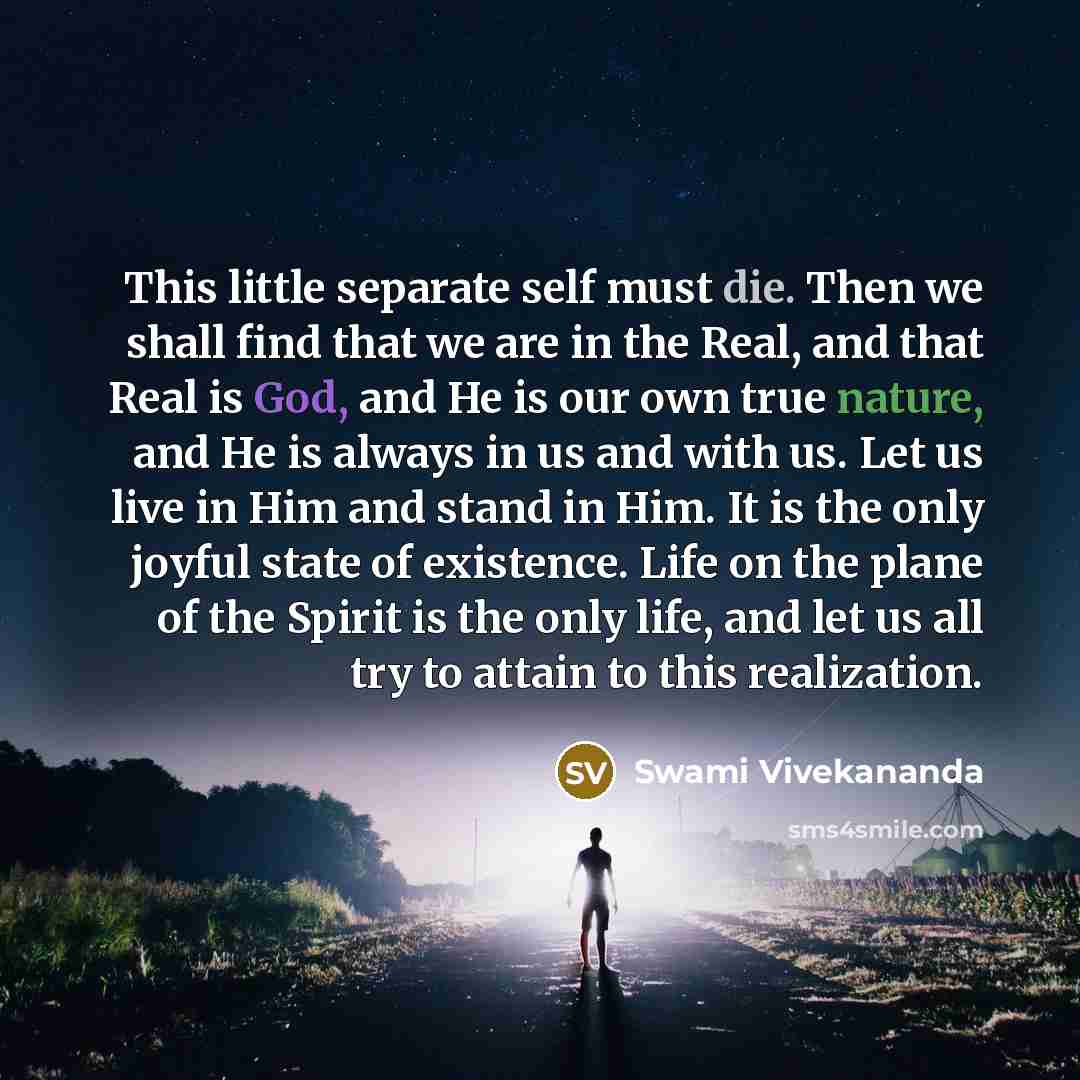 “This little separate self must die. Then we shall find that we are in the Real, and that Real is God, and He is our own true nature, and He is always in us and with us. Let us live in Him and stand in Him. It is the only joyful state of existence. Life on the plane of the Spirit is the only life…” quote by Swami Vivekananda