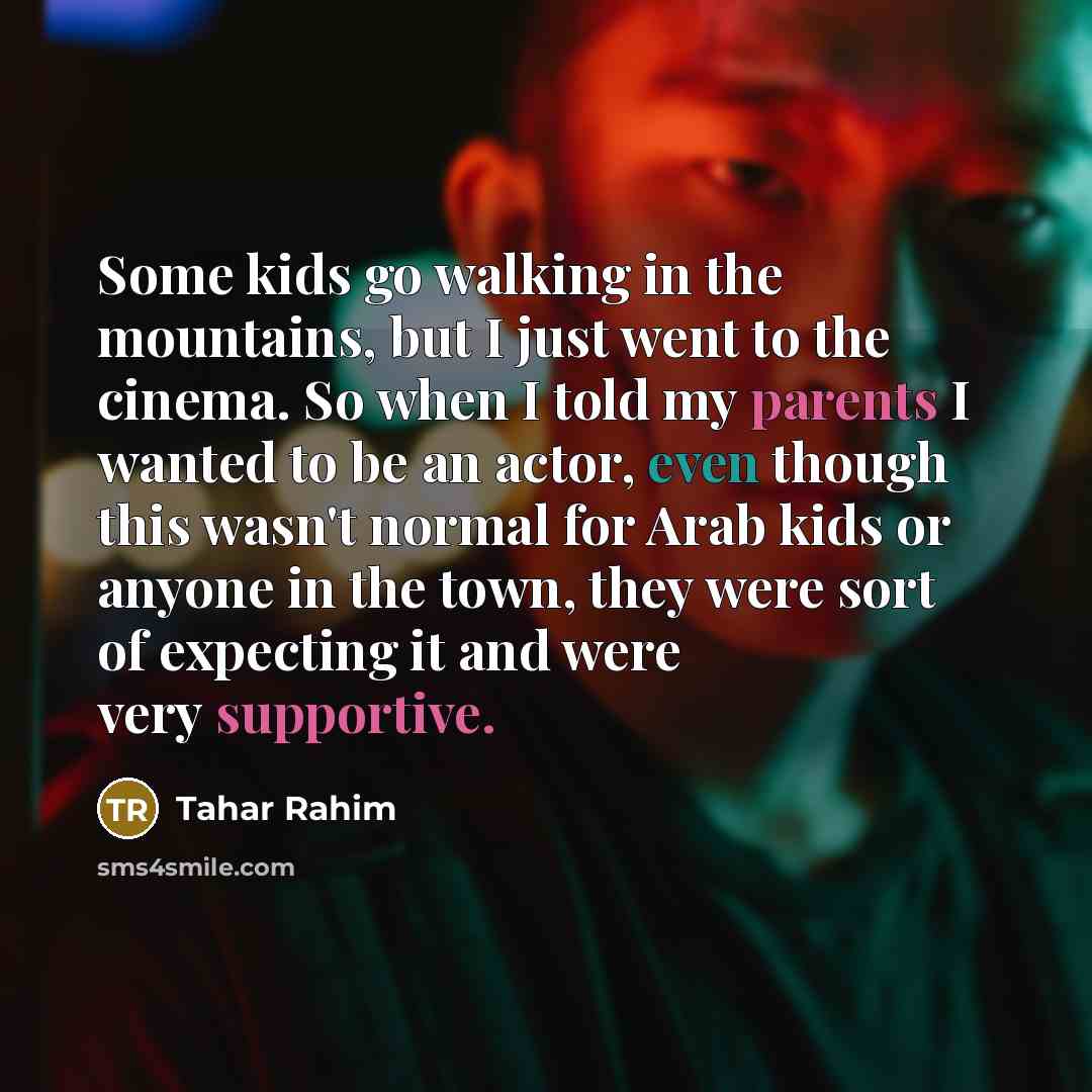 “Some kids go walking in the mountains, but I just went to the cinema. So when I told my parents I wanted to be an actor, even though this wasn't normal for Arab kids or anyone in the town, they were sort of expecting it and were very supportive.” quote by Tahar Rahim