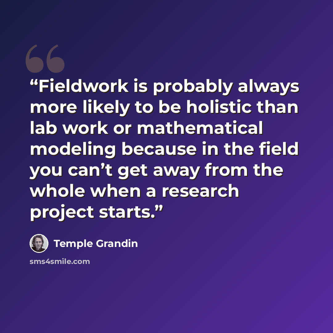 “Fieldwork is probably always more likely to be holistic than lab work or mathematical modeling because in the field you can’t get away from the whole when a research project starts.” quote by Temple Grandin
