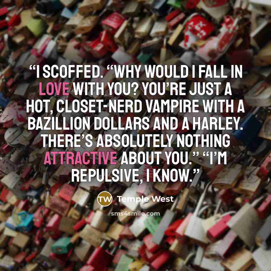 “I scoffed. “Why would I fall in love with you? You’re just a hot, closet-nerd vampire with a bazillion dollars and a Harley. There’s absolutely nothing attractive about you.” “I’m repulsive, I know.” quote by Temple West