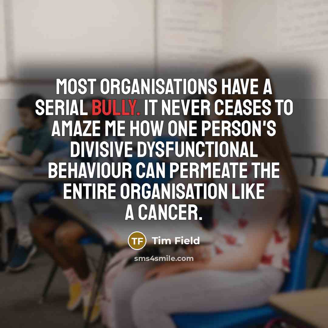 “Most organisations have a serial bully. It never ceases to amaze me how one person's divisive dysfunctional behaviour can permeate the entire organisation like a cancer.” quote by Tim Field