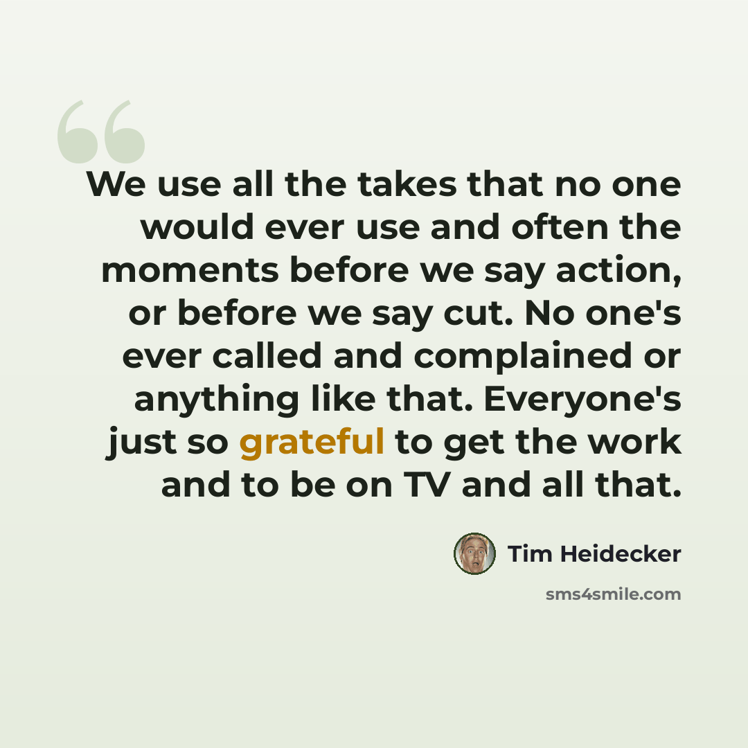 “We use all the takes that no one would ever use and often the moments before we say action, or before we say cut. No one's ever called and complained or anything like that. Everyone's just so grateful to get the work and to be on TV and all that.” quote by Tim Heidecker