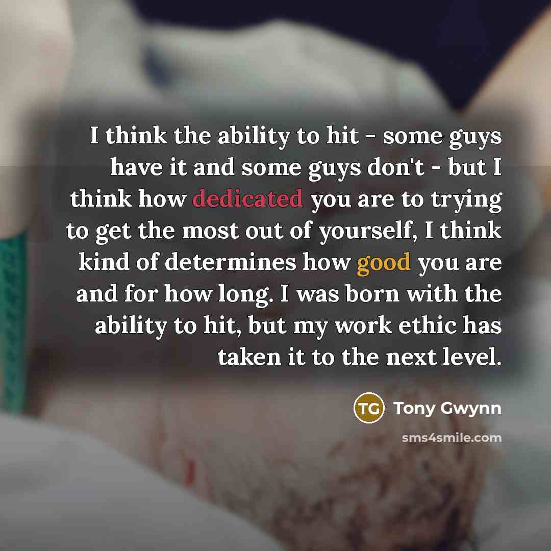 “I think the ability to hit - some guys have it and some guys don't - but I think how dedicated you are to trying to get the most out of yourself, I think kind of determines how good you are and for how long. I was born with the ability to hit, but my work ethic has taken it to the next level.” quote by Tony Gwynn