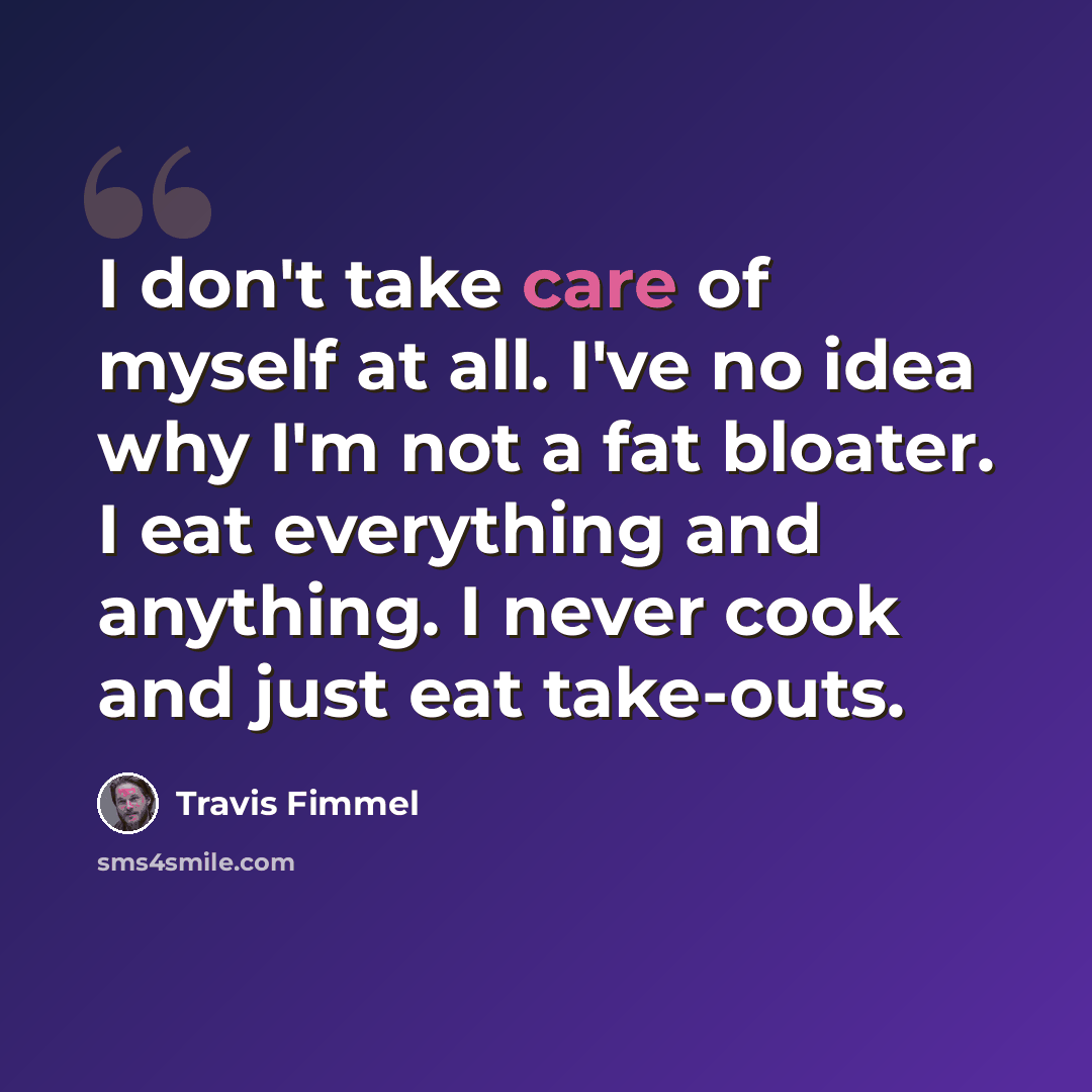 “I don't take care of myself at all. I've no idea why I'm not a fat bloater. I eat everything and anything. I never cook and just eat take-outs.” quote by Travis Fimmel