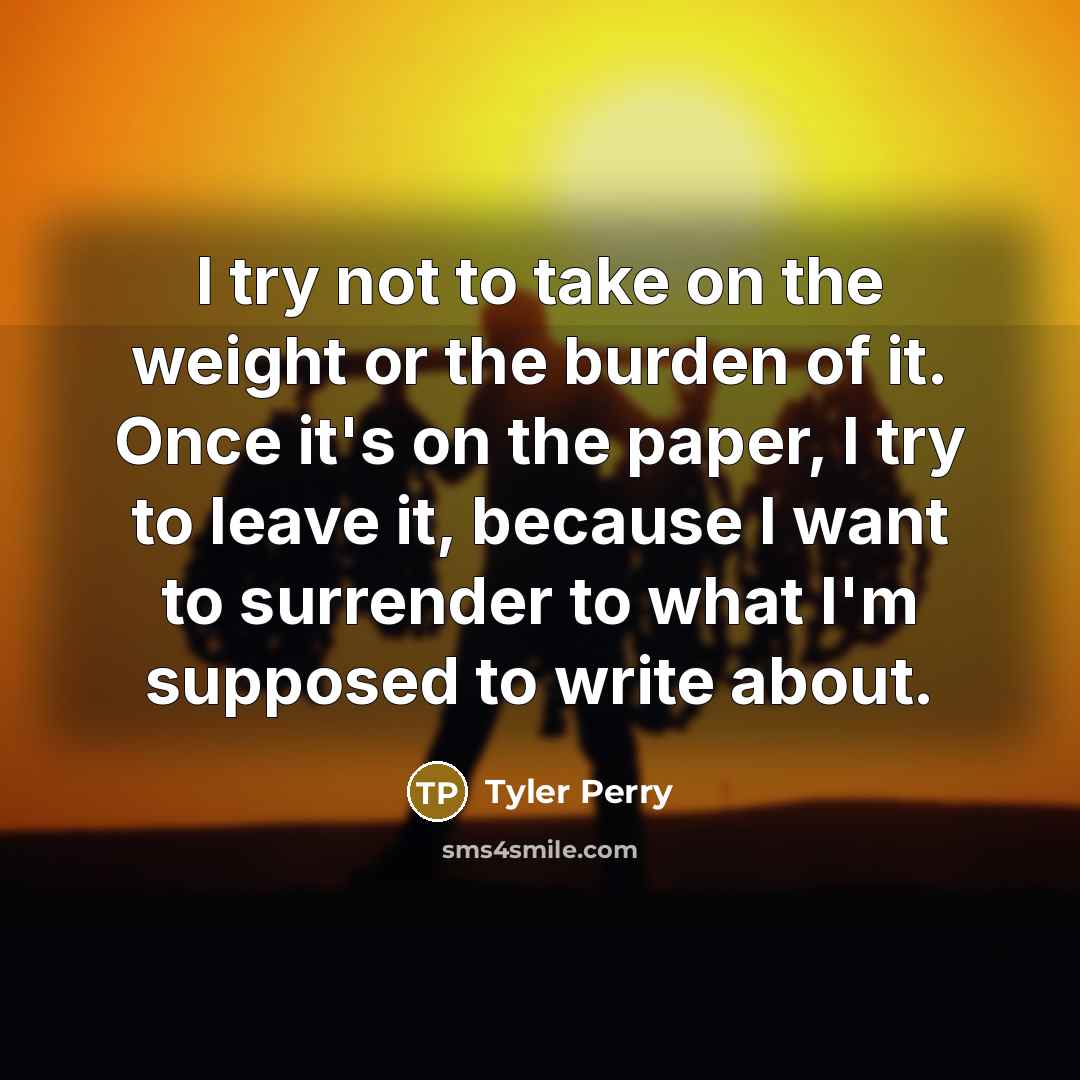 “I try not to take on the weight or the burden of it. Once it's on the paper, I try to leave it, because I want to surrender to what I'm supposed to write about.” quote by Tyler Perry