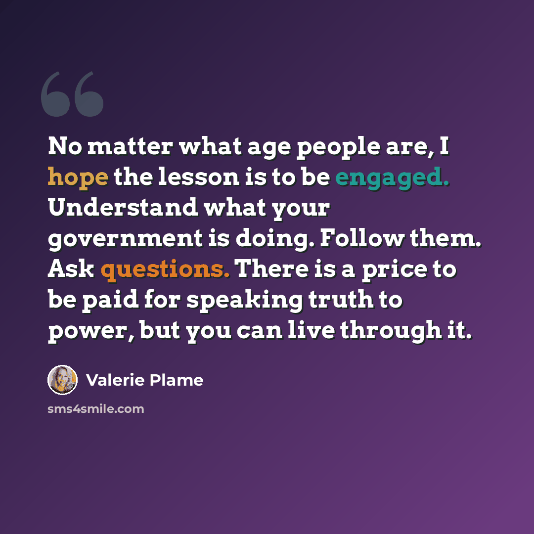 “No matter what age people are, I hope the lesson is to be engaged. Understand what your government is doing. Follow them. Ask questions. There is a price to be paid for speaking truth to power, but you can live through it.” quote by Valerie Plame
