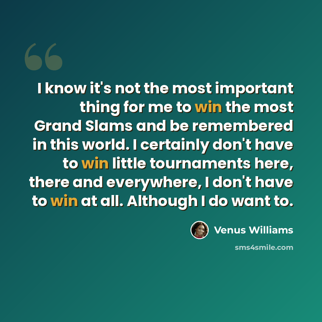 “I know it's not the most important thing for me to win the most Grand Slams and be remembered in this world. I certainly don't have to win little tournaments here, there and everywhere, I don't have to win at all. Although I do want to.” quote by Venus Williams