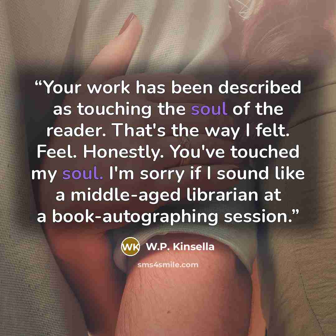 “Your work has been described as touching the soul of the reader. That's the way I felt. Feel. Honestly. You've touched my soul. I'm sorry if I sound like a middle-aged librarian at a book-autographing session.” quote by W.P. Kinsella