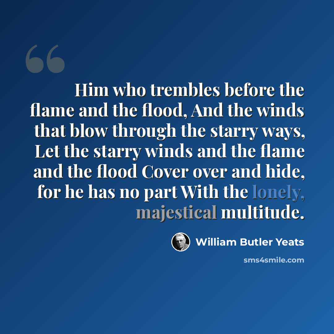 “Him who trembles before the flame and the flood, And the winds that blow through the starry ways, Let the starry winds and the flame and the flood Cover over and hide, for he has no part With the lonely, majestical multitude.” quote by William Butler Yeats