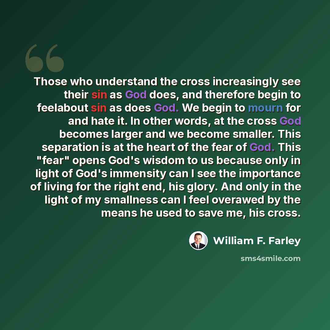 “Those who understand the cross increasingly see their sin as God does, and therefore begin to feelabout sin as does God. We begin to mourn for and hate it. In other words, at the cross God becomes larger and we become smaller. This separation is at the heart of the fear of God. This "fear" opens…” quote by William F. Farley