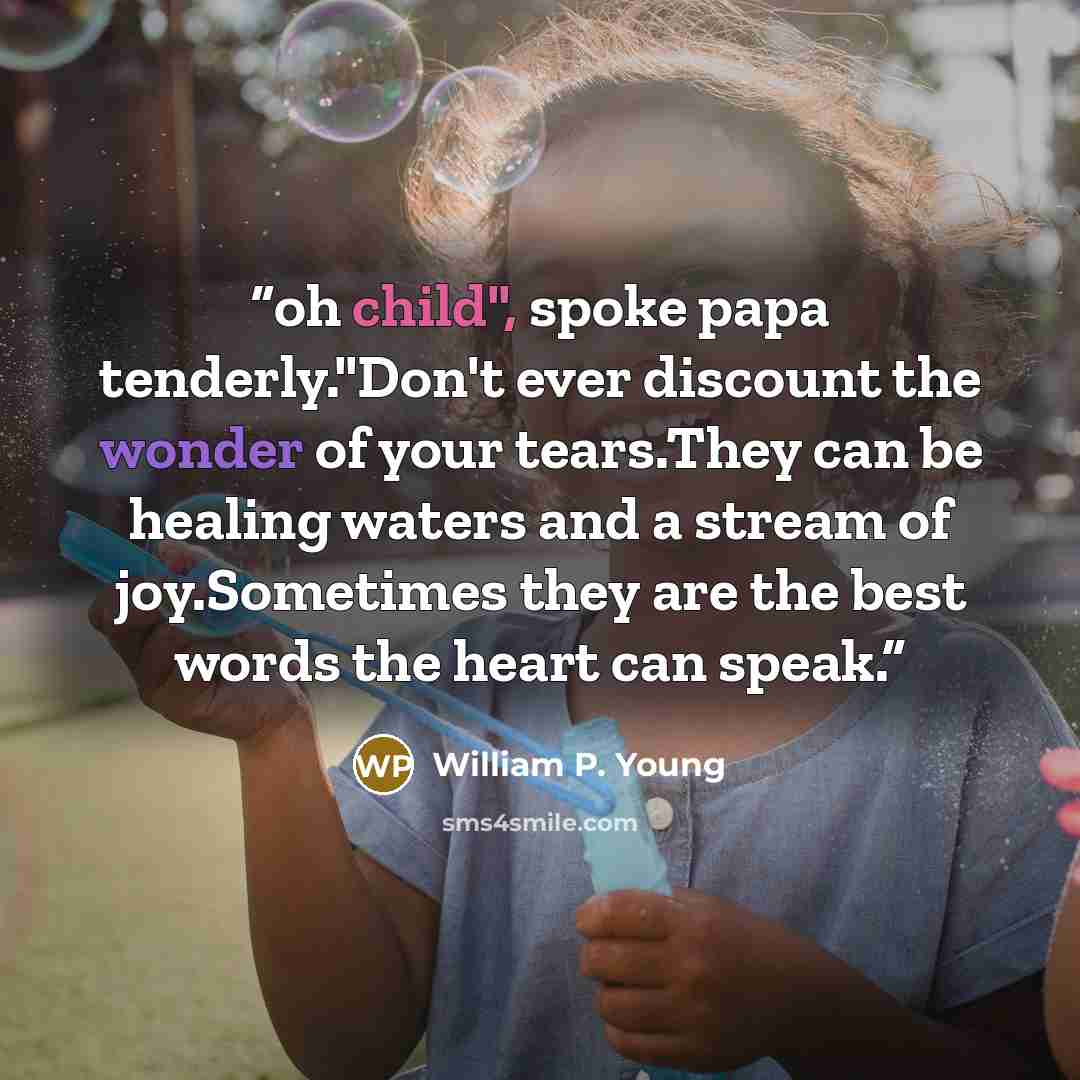 “oh child", spoke papa tenderly."Don't ever discount the wonder of your tears.They can be healing waters and a stream of joy.Sometimes they are the best words the heart can speak.” quote by William P. Young