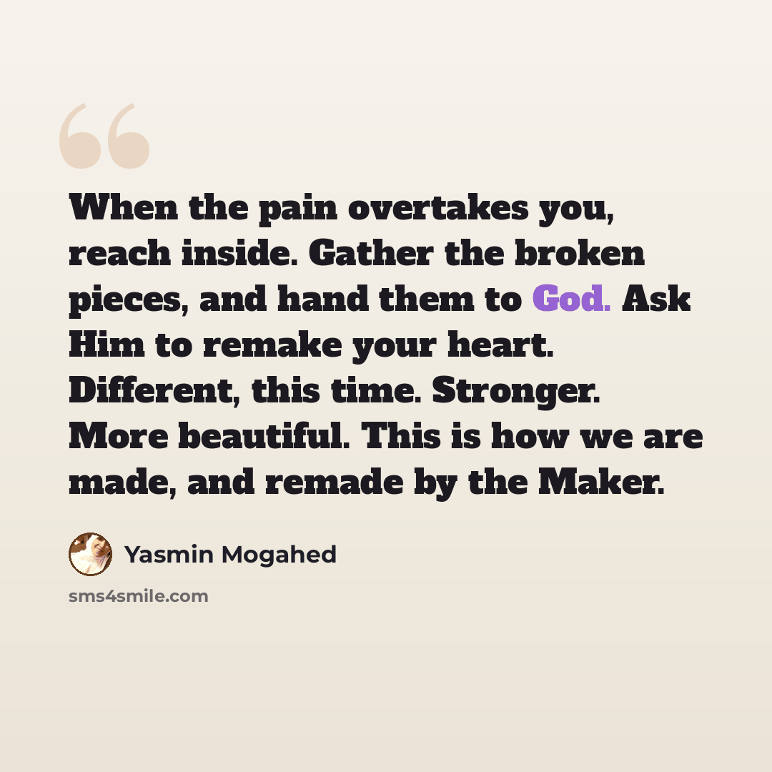 “When the pain overtakes you, reach inside. Gather the broken pieces, and hand them to God. Ask Him to remake your heart. Different, this time. Stronger. More beautiful. This is how we are made, and remade by the Maker.” quote by Yasmin Mogahed