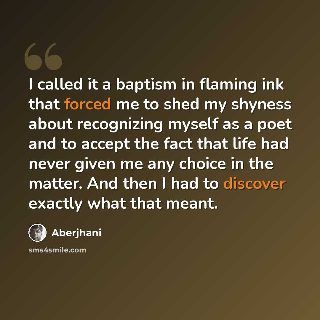 “I called it a baptism in flaming ink that forced me to shed my shyness about recognizing myself as a poet and to accept the fact that life had never given me any choice in the matter. And then I had to discover exactly what that meant.” quote by Aberjhani
