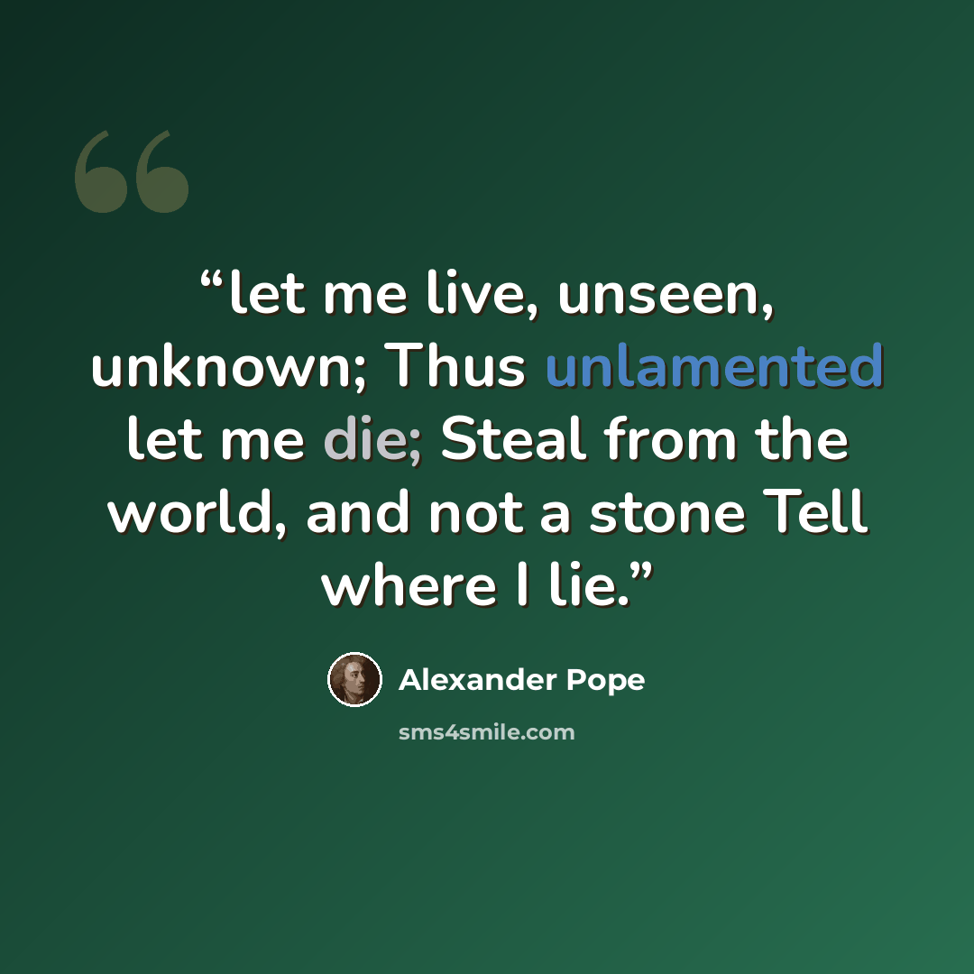 “let me live, unseen, unknown; Thus unlamented let me die; Steal from the world, and not a stone Tell where I lie.” quote by Alexander Pope